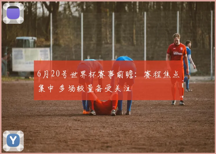 6月20号世界杯赛事前瞻:赛程焦点集中 多场较量备受关注