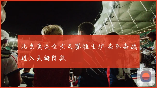 北京奥运会女足赛程出炉 各队备战进入关键阶段