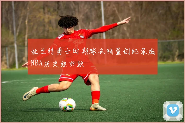 杜兰特勇士时期球衣销量创纪录成NBA历史经典款