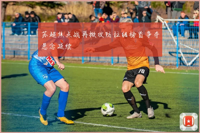 苏超焦点战再掀攻防拉锯榜首争夺悬念延续