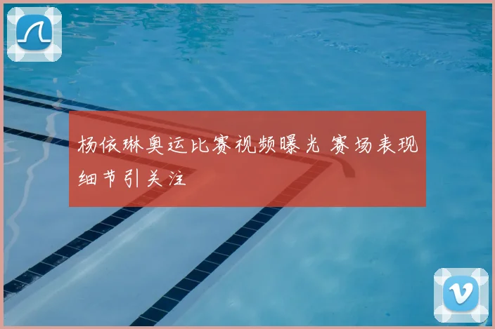 杨依琳奥运比赛视频曝光 赛场表现细节引关注
