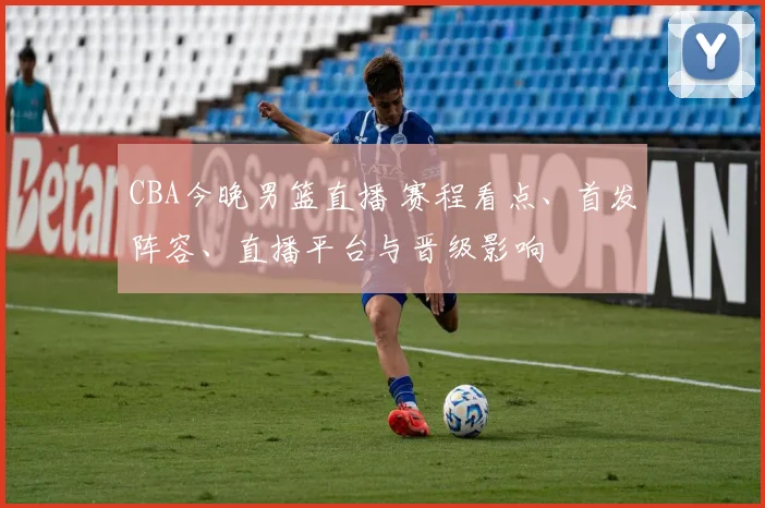 CBA今晚男篮直播 赛程看点、首发阵容、直播平台与晋级影响