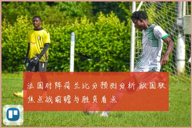 法国对阵荷兰比分预测分析 欧国联焦点战前瞻与胜负看点