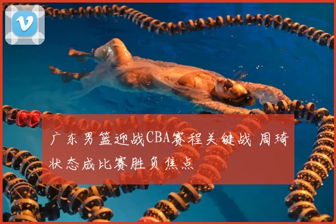 广东男篮迎战CBA赛程关键战 周琦状态成比赛胜负焦点
