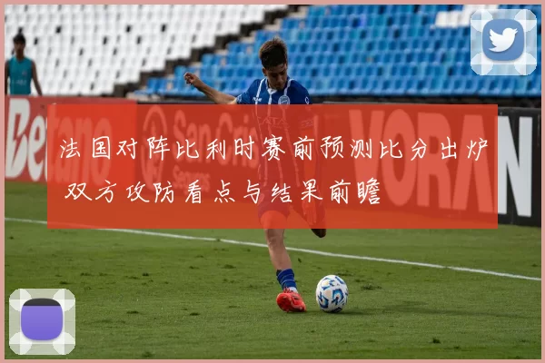 法国对阵比利时赛前预测比分出炉 双方攻防看点与结果前瞻
