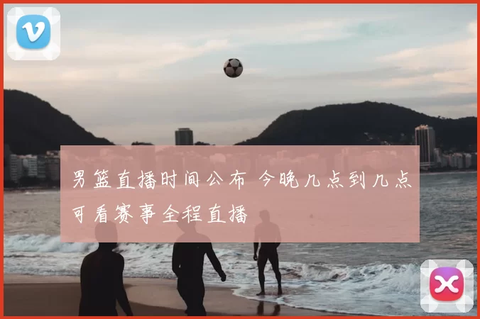 男篮直播时间公布 今晚几点到几点可看赛事全程直播