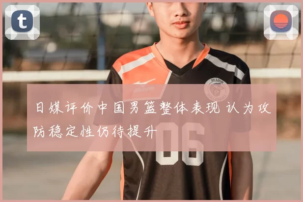 日媒评价中国男篮整体表现 认为攻防稳定性仍待提升