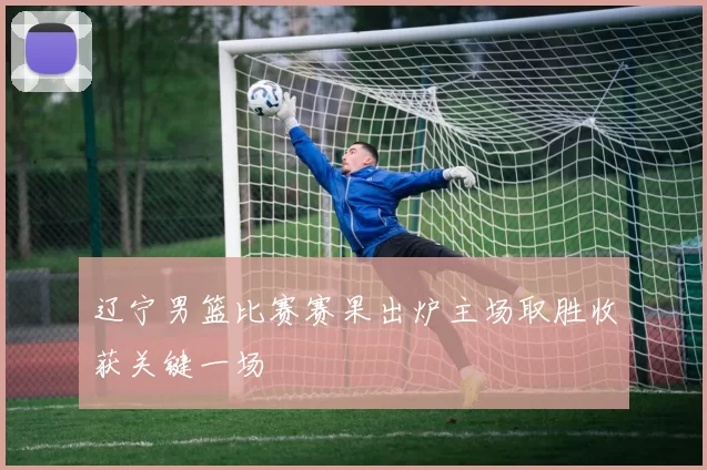 辽宁男篮比赛赛果出炉主场取胜收获关键一场