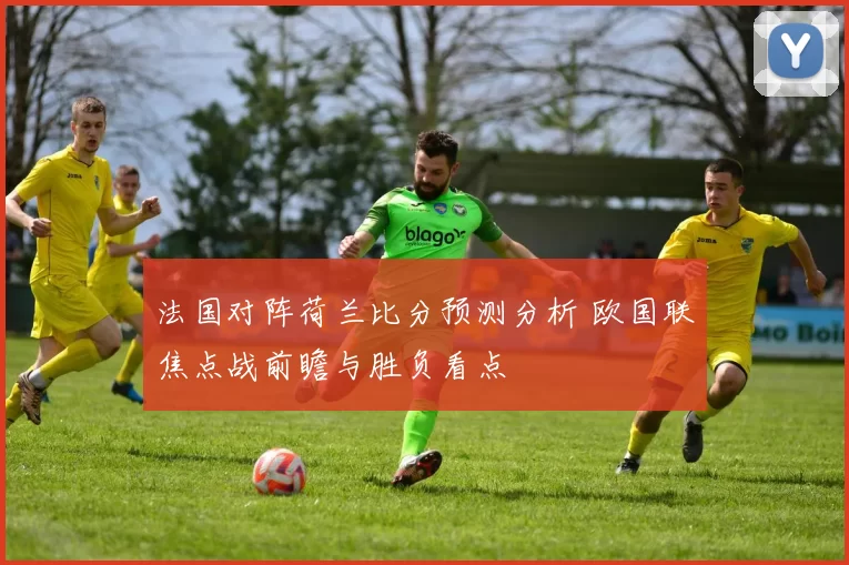 法国对阵荷兰比分预测分析 欧国联焦点战前瞻与胜负看点
