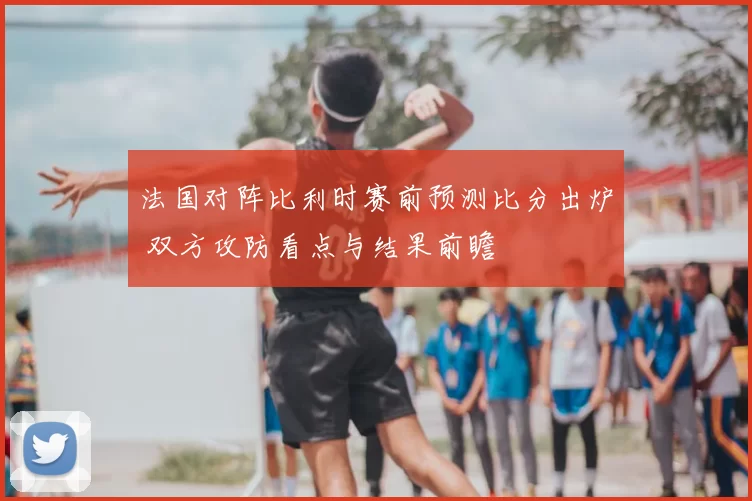 法国对阵比利时赛前预测比分出炉 双方攻防看点与结果前瞻