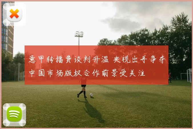 意甲转播费谈判升温 央视出手争夺中国市场版权合作前景受关注