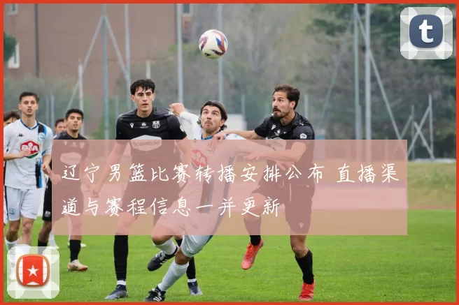 辽宁男篮比赛转播安排公布 直播渠道与赛程信息一并更新