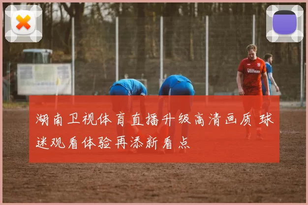 湖南卫视体育直播升级高清画质 球迷观看体验再添新看点
