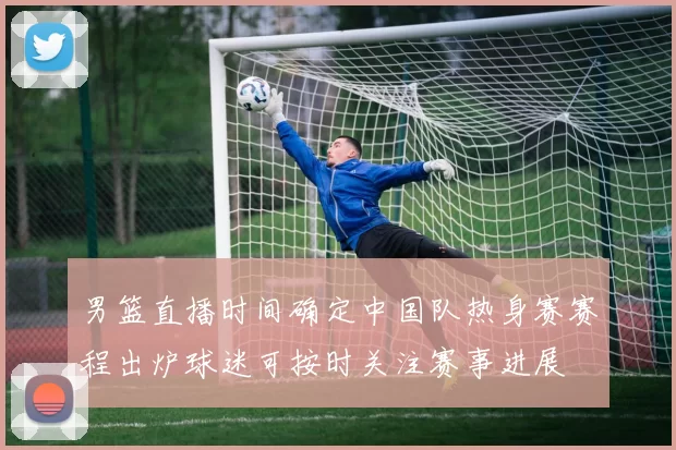 男篮直播时间确定中国队热身赛赛程出炉球迷可按时关注赛事进展