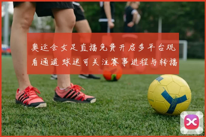 奥运会女足直播免费开启多平台观看通道 球迷可关注赛事进程与转播安排